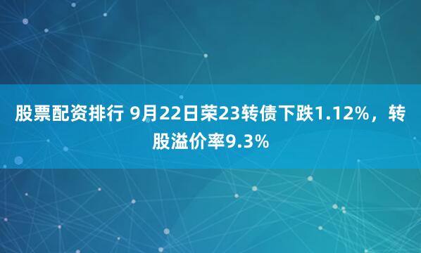股票配资排行 9月22日荣23转债下跌1.12%，转股溢价率9.3%
