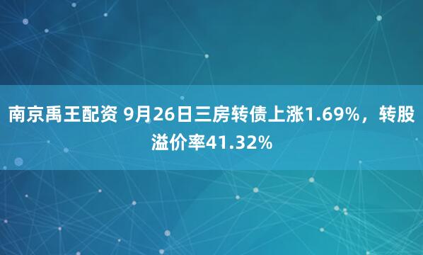南京禹王配资 9月26日三房转债上涨1.69%，转股溢价率41.32%