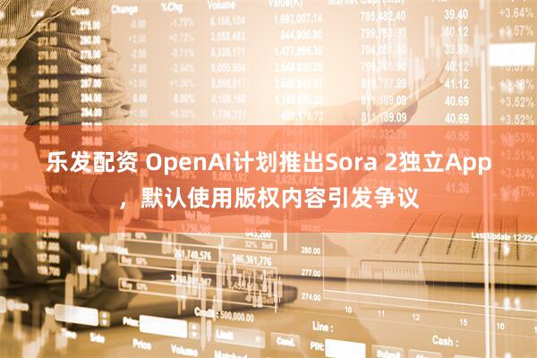 乐发配资 OpenAI计划推出Sora 2独立App，默认使用版权内容引发争议