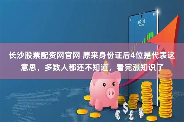 长沙股票配资网官网 原来身份证后4位是代表这意思，多数人都还不知道，看完涨知识了