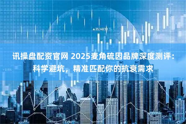 讯操盘配资官网 2025麦角硫因品牌深度测评:科学避坑,精准匹配你的抗衰需求