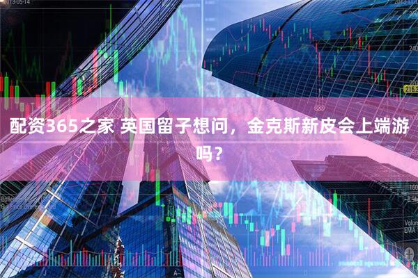 配资365之家 英国留子想问，金克斯新皮会上端游吗？