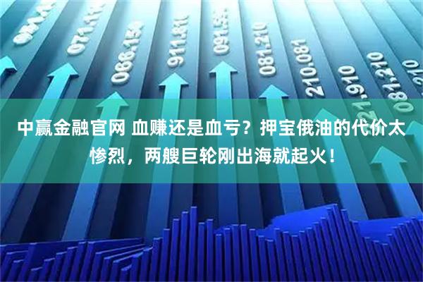 中赢金融官网 血赚还是血亏？押宝俄油的代价太惨烈，两艘巨轮刚出海就起火！