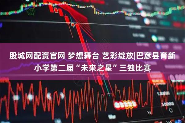 股城网配资官网 梦想舞台 艺彩绽放|巴彦县育新小学第二届“未来之星”三独比赛
