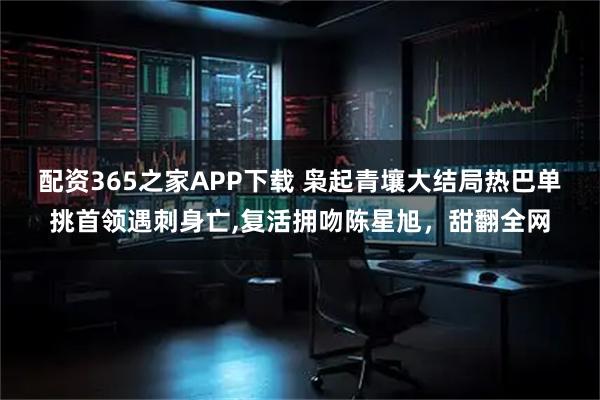 配资365之家APP下载 枭起青壤大结局热巴单挑首领遇刺身亡,复活拥吻陈星旭，甜翻全网