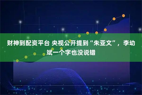 财神到配资平台 央视公开提到“朱亚文”,李幼斌一个字也没说错