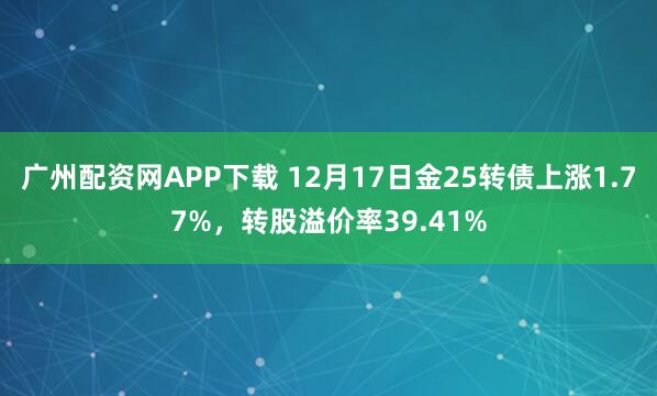 广州配资网APP下载 12月17日金25转债上涨1.77%，转股溢价率39.41%