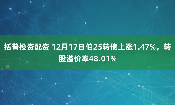括普投资配资 12月17日伯25转债上涨1.47%，转股溢价率48.01%