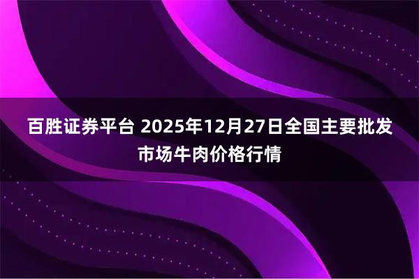 百胜证券平台 2025年12月27日全国主要批发市场牛肉价格行情