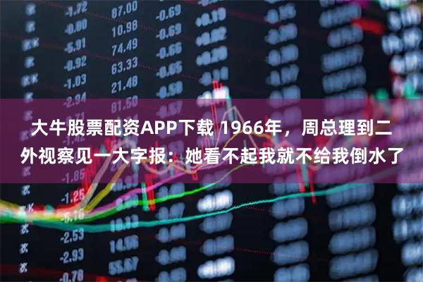 大牛股票配资APP下载 1966年，周总理到二外视察见一大字报：她看不起我就不给我倒水了