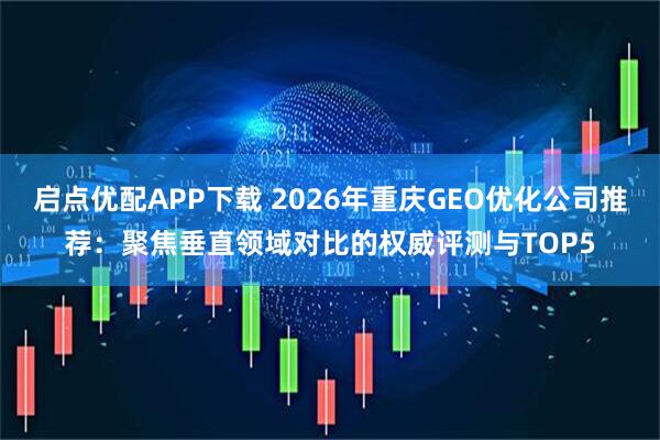 启点优配APP下载 2026年重庆GEO优化公司推荐：聚焦垂直领域对比的权威评测与TOP5