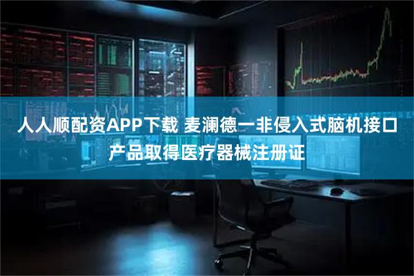 人人顺配资APP下载 麦澜德一非侵入式脑机接口产品取得医疗器械注册证