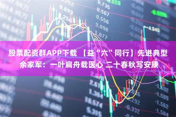 股票配资群APP下载 【益“六”同行】先进典型 余家军：一叶扁舟载医心 二十春秋写安康