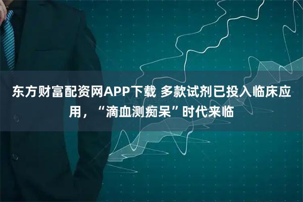 东方财富配资网APP下载 多款试剂已投入临床应用，“滴血测痴呆”时代来临
