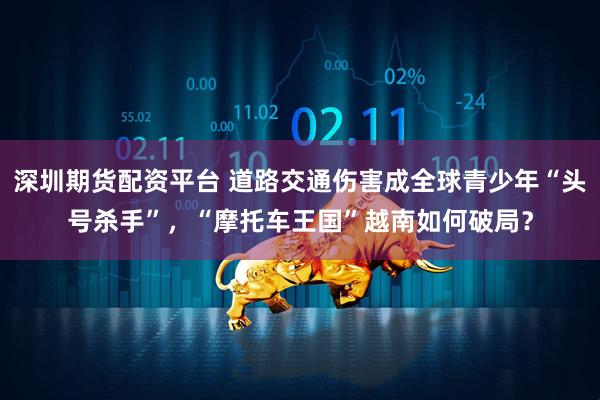 深圳期货配资平台 道路交通伤害成全球青少年“头号杀手”，“摩托车王国”越南如何破局？