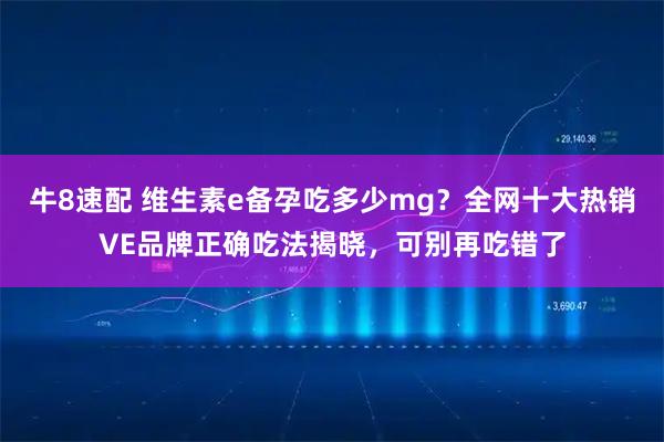牛8速配 维生素e备孕吃多少mg？全网十大热销VE品牌正确吃法揭晓，可别再吃错了