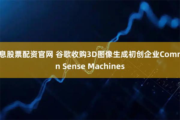 免息股票配资官网 谷歌收购3D图像生成初创企业Common Sense Machines