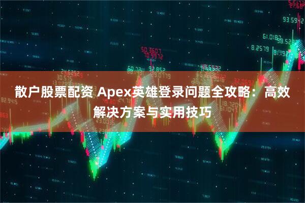 散户股票配资 Apex英雄登录问题全攻略：高效解决方案与实用技巧