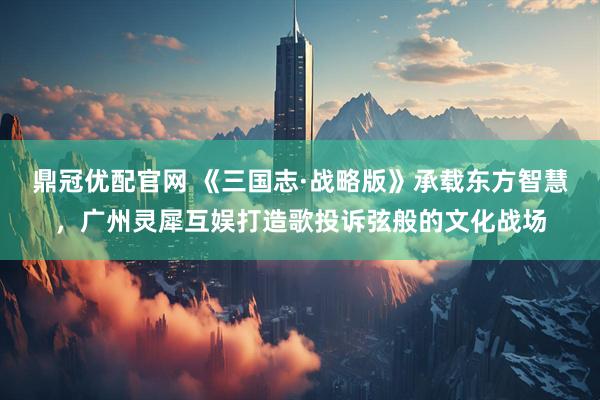 鼎冠优配官网 《三国志·战略版》承载东方智慧，广州灵犀互娱打造歌投诉弦般的文化战场
