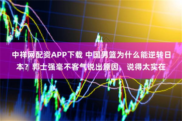 中祥网配资APP下载 中国男篮为什么能逆转日本？郭士强毫不客气说出原因，说得太实在