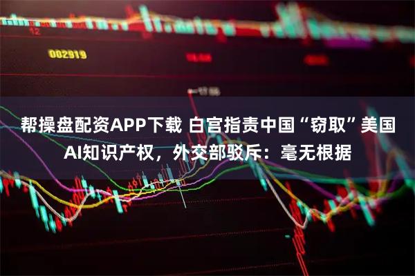 帮操盘配资APP下载 白宫指责中国“窃取”美国AI知识产权，外交部驳斥：毫无根据