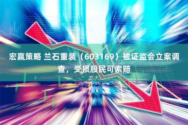 宏赢策略 兰石重装（603169）被证监会立案调查，受损股民可索赔